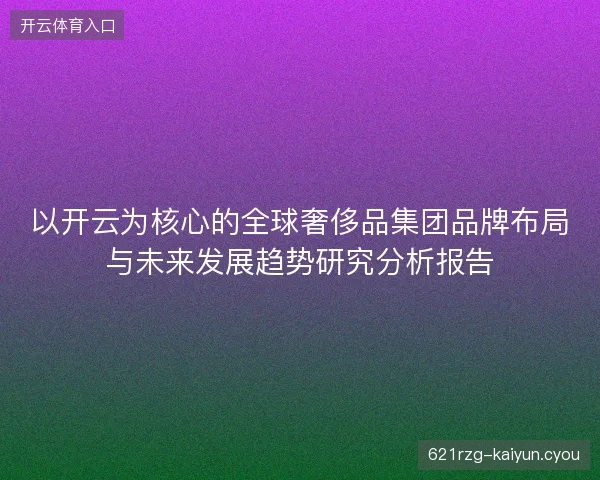 以开云为核心的全球奢侈品集团品牌布局与未来发展趋势研究分析报告