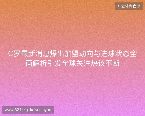 C罗最新消息爆出加盟动向与进球状态全面解析引发全球关注热议不断